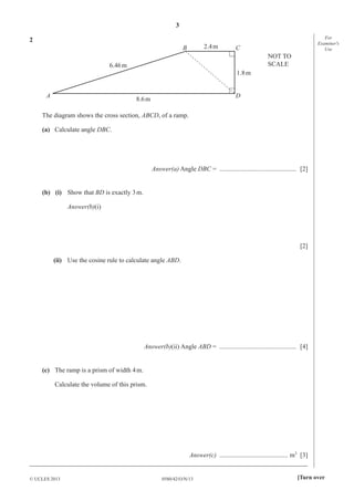 3
0580/42/O/N/13© UCLES 2013 [Turn over
For
Examiner′s
Use
2
A D
CB 2.4m
8.6m
1.8m
6.46m
NOT TO
SCALE
The diagram shows the cross section, ABCD, of a ramp.
(a) Calculate angle DBC.
Answer(a) Angle DBC = ............................................... [2]
(b) (i) Show that BD is exactly 3m.
Answer(b)(i)
[2]
(ii) Use the cosine rule to calculate angle ABD.
Answer(b)(ii) Angle ABD = ............................................... [4]
(c) The ramp is a prism of width 4m.
Calculate the volume of this prism.
Answer(c) .......................................... m3
[3]
_____________________________________________________________________________________
 