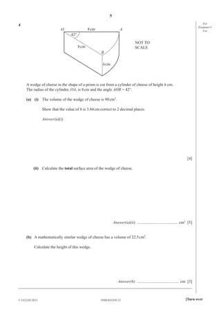 5
0580/42/O/N/13© UCLES 2013 [Turn over
For
Examiner′s
Use
4
B
AO
42°
8cm
8cm
hcm
NOT TO
SCALE
A wedge of cheese in the shape of a prism is cut from a cylinder of cheese of height h cm.
The radius of the cylinder, OA, is 8cm and the angle AOB = 42°.
(a) (i) The volume of the wedge of cheese is 90cm3
.
Show that the value of h is 3.84cm correct to 2 decimal places.
Answer(a)(i)
[4]
(ii) Calculate the total surface area of the wedge of cheese.
Answer(a)(ii) ........................................ cm2
[5]
(b) A mathematically similar wedge of cheese has a volume of 22.5cm3
.
Calculate the height of this wedge.
Answer(b) ......................................... cm [3]
_____________________________________________________________________________________
 