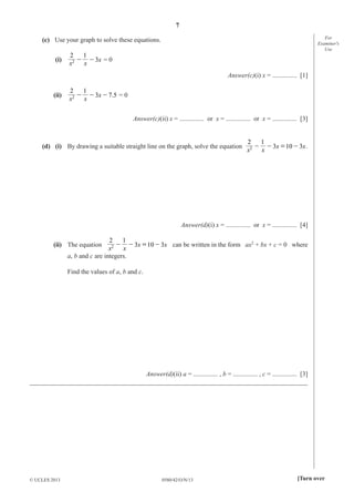 7
0580/42/O/N/13© UCLES 2013 [Turn over
For
Examiner′s
Use
(c) Use your graph to solve these equations.
(i) 2 x
2 1
3- -
x x
= 0
Answer(c)(i) x = ............... [1]
(ii) 2 3 .x
2 1
7 5- - -
x x
= 0
Answer(c)(ii) x = ............... or x = ............... or x = ............... [3]
(d) (i) By drawing a suitable straight line on the graph, solve the equation 2 3 10 3x x
2 1
- - = -
x x
.
Answer(d)(i) x = ............... or x = ............... [4]
(ii) The equation 2 3 10 3x x
2 1
- - = -
x x
can be written in the form ax2
+ bx + c = 0 where
a, b and c are integers.
Find the values of a, b and c.
Answer(d)(ii) a = ............... , b = ............... , c = ............... [3]
_____________________________________________________________________________________
 