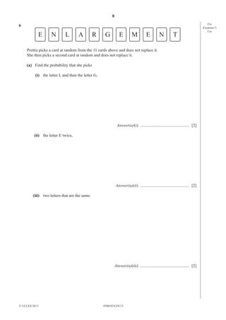 8
0580/42/O/N/13© UCLES 2013
For
Examiner′s
Use
6
E N L A R G E M E N T
Prettie picks a card at random from the 11 cards above and does not replace it.
She then picks a second card at random and does not replace it.
(a) Find the probability that she picks
(i) the letter L and then the letter G,
Answer(a)(i) ............................................... [2]
(ii) the letter E twice,
Answer(a)(ii) ............................................... [2]
(iii) two letters that are the same.
Answer(a)(iii) ............................................... [2]
 