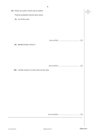 9
0580/42/O/N/13© UCLES 2013 [Turn over
For
Examiner′s
Use
(b) Prettie now picks a third card at random.
Find the probability that the three letters
(i) are all the same,
Answer(b)(i) ............................................... [2]
(ii) do not include a letter E,
Answer(b)(ii) ............................................... [2]
(iii) include exactly two letters that are the same.
Answer(b)(iii) ............................................... [5]
_____________________________________________________________________________________
 