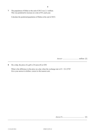 4
0580/21/O/N/14© UCLES 2014
7 The population of Dubai at the end of 2012 was 2.1 million.
This was predicted to increase at a rate of 6% each year.
Calculate the predicted population of Dubai at the end of 2015.
Answer .................................... million [3]
__________________________________________________________________________________________
8 On a ship, the price of a gift is 24 euros (€) or $30.
What is the difference in the price on a day when the exchange rate is €1 = $1.2378?
Give your answer in dollars, correct to the nearest cent.
Answer $................................................. [3]
__________________________________________________________________________________________
 