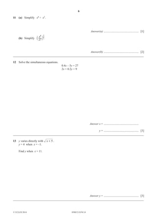 6
0580/21/O/N/14© UCLES 2014
11 (a) Simplify x8
÷ x2
.
Answer(a) ................................................ [1]
(b) Simplify
6 1
27
x 3
` j .
Answer(b) ................................................ [2]
__________________________________________________________________________________________
12 Solve the simultaneous equations.
0.4x – 5y = 27
2x + 0.2y = 9
Answer x = ................................................
y = ................................................ [3]
__________________________________________________________________________________________
13 y varies directly with 5x + .
y = 4 when x = –1.
Find y when x = 11.
Answer y = ................................................ [3]
__________________________________________________________________________________________
 