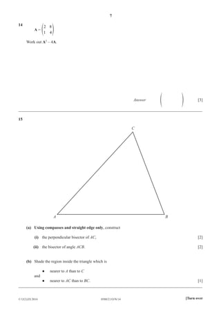 7
0580/21/O/N/14© UCLES 2014 [Turn over
14
A =
2
1
8
4
f p
Work out A2
– 4A.
Answer f p [3]
__________________________________________________________________________________________
15
A B
C
(a) Using compasses and straight edge only, construct
(i) the perpendicular bisector of AC, [2]
(ii) the bisector of angle ACB. [2]
(b) Shade the region inside the triangle which is
● nearer to A than to C
and
● nearer to AC than to BC. [1]
__________________________________________________________________________________________
 