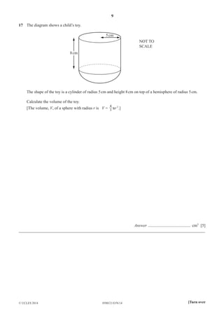 9
0580/21/O/N/14© UCLES 2014 [Turn over
17 The diagram shows a child’s toy.
5cm
8cm
NOT TO
SCALE
The shape of the toy is a cylinder of radius 5cm and height 8cm on top of a hemisphere of radius 5cm.
Calculate the volume of the toy.
[The volume, V, of a sphere with radius r is V = 3
4
πr3
.]
Answer ......................................... cm3
[5]
__________________________________________________________________________________________
 