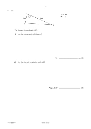 12
0580/42/O/N/19
© UCLES 2019
6 (a)
A
C
79°
B
13m
NOT TO
SCALE
8m
The diagram shows triangle ABC.
(i) Use the cosine rule to calculate BC.
BC = ............................................... m [4]
(ii) Use the sine rule to calculate angle ACB.
Angle ACB = ................................................... [3]
 