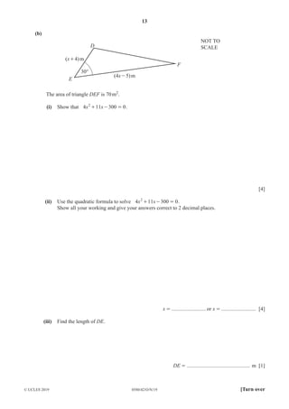 13
0580/42/O/N/19
© UCLES 2019 [Turn over
(b)
D
E
30°
F
(4x-5)m
(x+4)m
NOT TO
SCALE
The area of triangle DEF is 70m2.
(i) Show that x x
4 11 300 0
2
+ - = .
[4]
(ii) Use the quadratic formula to solve x x
4 11 300 0
2
+ - = .
Show all your working and give your answers correct to 2 decimal places.
x = ..........................or x = .......................... [4]
(iii) Find the length of DE.
DE = ............................................... m [1]
 