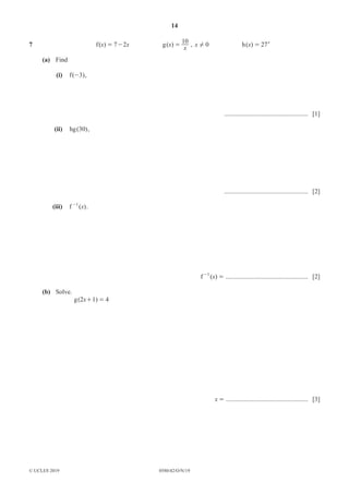 14
0580/42/O/N/19
© UCLES 2019
7 ( )
f x x
7 2
= - ( )
g x
x
10
= , x 0
! ( )
h x 27x
=
(a) Find
(i) ( )
f 3
- ,
.................................................... [1]
(ii) ( )
hg 30 ,
.................................................... [2]
(iii) ( )
f x
1
-
.
( )
f x
1
=
-
................................................... [2]
(b) Solve.
( )
g x
2 1 4
+ =
x = ................................................... [3]
 