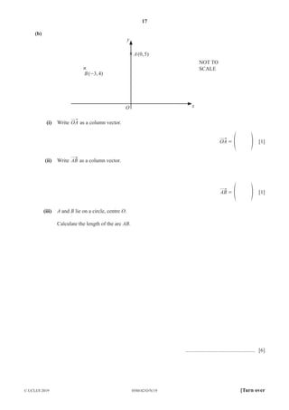 17
0580/42/O/N/19
© UCLES 2019 [Turn over
(b)
NOT TO
SCALE
y
O
A(0,5)
B(-3,4)
x
(i) Write OA as a column vector.
OA = f p [1]
(ii) Write AB as a column vector.
AB = f p [1]
(iii) A and B lie on a circle, centre O.
Calculate the length of the arc AB.
.................................................... [6]
 