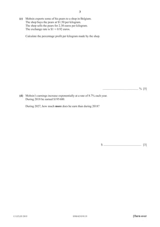 3
0580/42/O/N/19
© UCLES 2019 [Turn over
(c) Mohsin exports some of his pears to a shop in Belgium.
The shop buys the pears at $1.50 per kilogram.
The shop sells the pears for 2.30 euros per kilogram.
The exchange rate is $1 = 0.92 euros.
Calculate the percentage profit per kilogram made by the shop.
................................................ % [5]
(d) Mohsin’s earnings increase exponentially at a rate of 8.7% each year.
During 2018 he earned $195600.
During 2027, how much more does he earn than during 2018?
$ ................................................... [3]
 