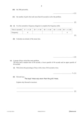 5
0580/42/O/N/19
© UCLES 2019 [Turn over
(iii) the 20th percentile,
.................................................. s [1]
(iv) the number of girls who took more than 66 seconds to solve the problem.
.................................................... [2]
(b) (i) Use the cumulative frequency diagram to complete the frequency table.
Time (t seconds) t
0 20
1 G t
20 40
1 G t
40 60
1 G t
60 80
1 G t
80 100
1 G
Frequency 6 4
[2]
(ii) Calculate an estimate of the mean time.
.................................................. s [4]
(c) A group of boys solved the same problem.
The boys had a median time of 60 seconds, a lower quartile of 46 seconds and an upper quartile of
66 seconds.
(i) Write down the percentage of boys with a time of 66 seconds or less.
................................................ % [1]
(ii) Howard says
The boys’ times vary more than the girls’ times.
Explain why Howard is incorrect.
....................................................................................................................................................
.................................................................................................................................................... [2]
 