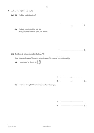 6
0580/42/O/N/19
© UCLES 2019
3 A line joins A (1, 3) to B (5, 8).
(a) (i) Find the midpoint of AB.
(........................ , ........................) [2]
(ii) Find the equation of the line AB.
Give your answer in the form y mx c
= + .
y = ................................................... [3]
(b) The line AB is transformed to the line PQ.
Find the co-ordinates of P and the co-ordinates of Q after AB is transformed by
(i) a translation by the vector
5
2
-
e o,
P (........................ , ........................)
Q (........................ , ........................) [2]
(ii) a rotation through 90° anticlockwise about the origin,
P (........................ , ........................)
Q (........................ , ........................) [2]
 