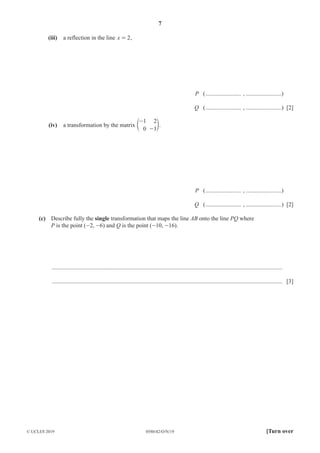 7
0580/42/O/N/19
© UCLES 2019 [Turn over
(iii) a reflection in the line x 2
= ,
P (........................ , ........................)
Q (........................ , ........................) [2]
(iv) a transformation by the matrix
1
0
2
1
-
-
e o.
P (........................ , ........................)
Q (........................ , ........................) [2]
(c) Describe fully the single transformation that maps the line AB onto the line PQ where
P is the point (-2, -6) and Q is the point (-10, -16).
............................................................................................................................................................
............................................................................................................................................................ [3]
 