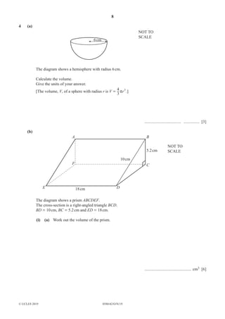 8
0580/42/O/N/19
© UCLES 2019
4 (a)
6cm
NOT TO
SCALE
The diagram shows a hemisphere with radius 6cm.
Calculate the volume.
Give the units of your answer.
[The volume, V, of a sphere with radius r is r
V r
3
4 3
= .]
................................... ............... [3]
(b)
A
F
E D
B
5.2cm
NOT TO
SCALE
10cm
18cm
C
The diagram shows a prism ABCDEF.
The cross-section is a right-angled triangle BCD.
BD = 10cm, BC = 5.2cm and ED = 18cm.
(i) (a) Work out the volume of the prism.
............................................. cm3 [6]
 