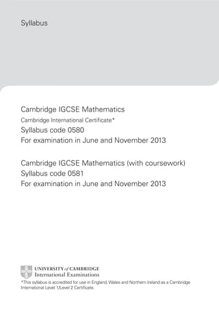 Syllabus

Cambridge IGCSE Mathematics
Cambridge International Certificate*

Syllabus code 0580
For examination in June and November 2013
Cambridge IGCSE Mathematics (with coursework)
Syllabus code 0581
For examination in June and November 2013

*This syllabus is accredited for use in England, Wales and Northern Ireland as a Cambridge
International Level 1/Level 2 Certificate.

 