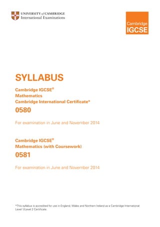 SYLLABUS
Cambridge IGCSE®
Mathematics
Cambridge International Certificate*

0580
For examination in June and November 2014

Cambridge IGCSE®
Mathematics (with Coursework)

0581
For examination in June and November 2014

*This syllabus is accredited for use in England, Wales and Northern Ireland as a Cambridge International
Level 1/Level 2 Certificate.

 