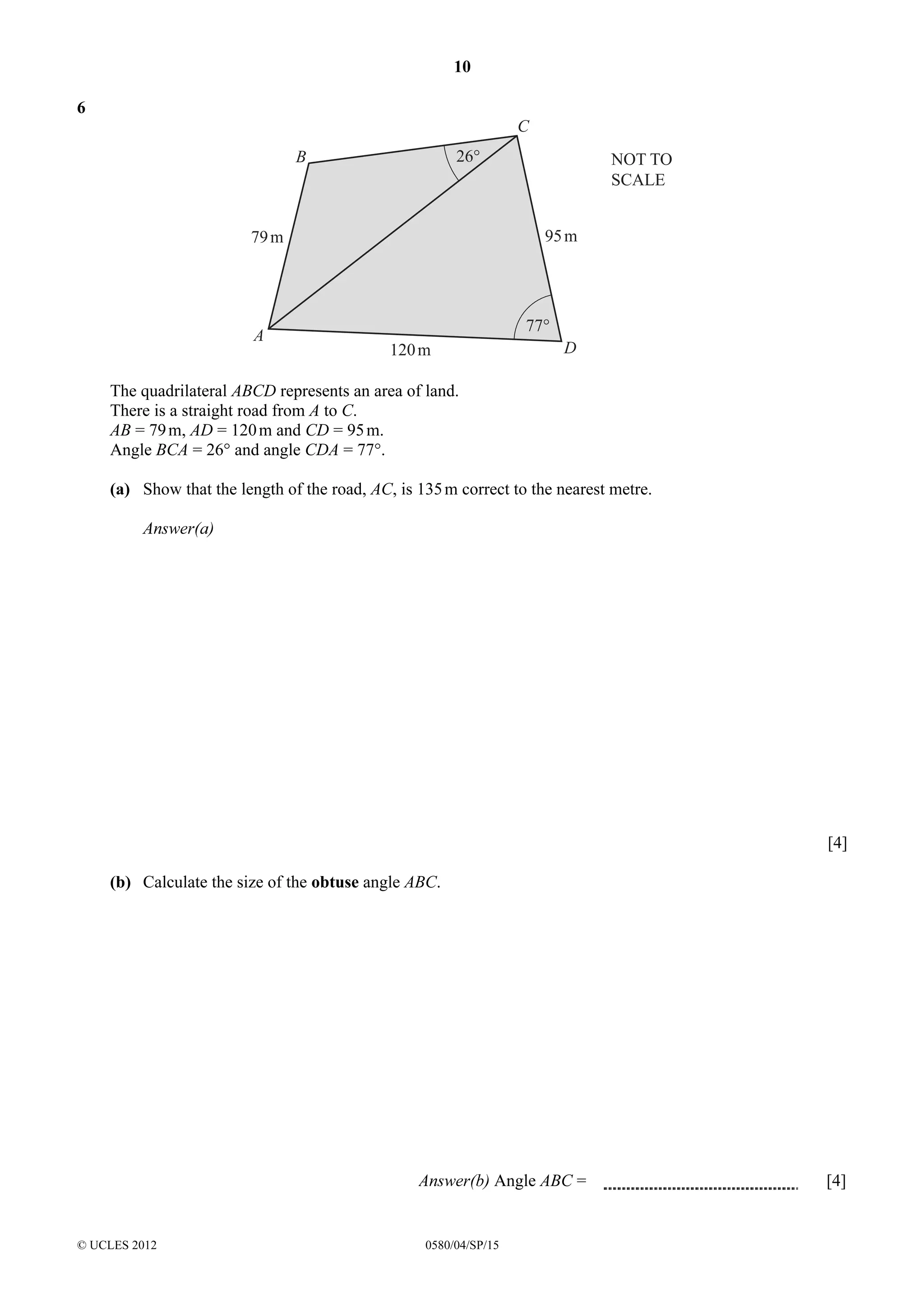 10
6

C
26°

B

95 m

79 m

A

NOT TO
SCALE

77°
120 m

D

The quadrilateral ABCD represents an area of land.
There is a straight road from A to C.
AB = 79 m, AD = 120 m and CD = 95 m.
Angle BCA = 26° and angle CDA = 77°.
(a) Show that the length of the road, AC, is 135 m correct to the nearest metre.
Answer(a)

[4]
(b) Calculate the size of the obtuse angle ABC.

Answer(b) Angle ABC =

© UCLES 2012

0580/04/SP/15

[4]

 