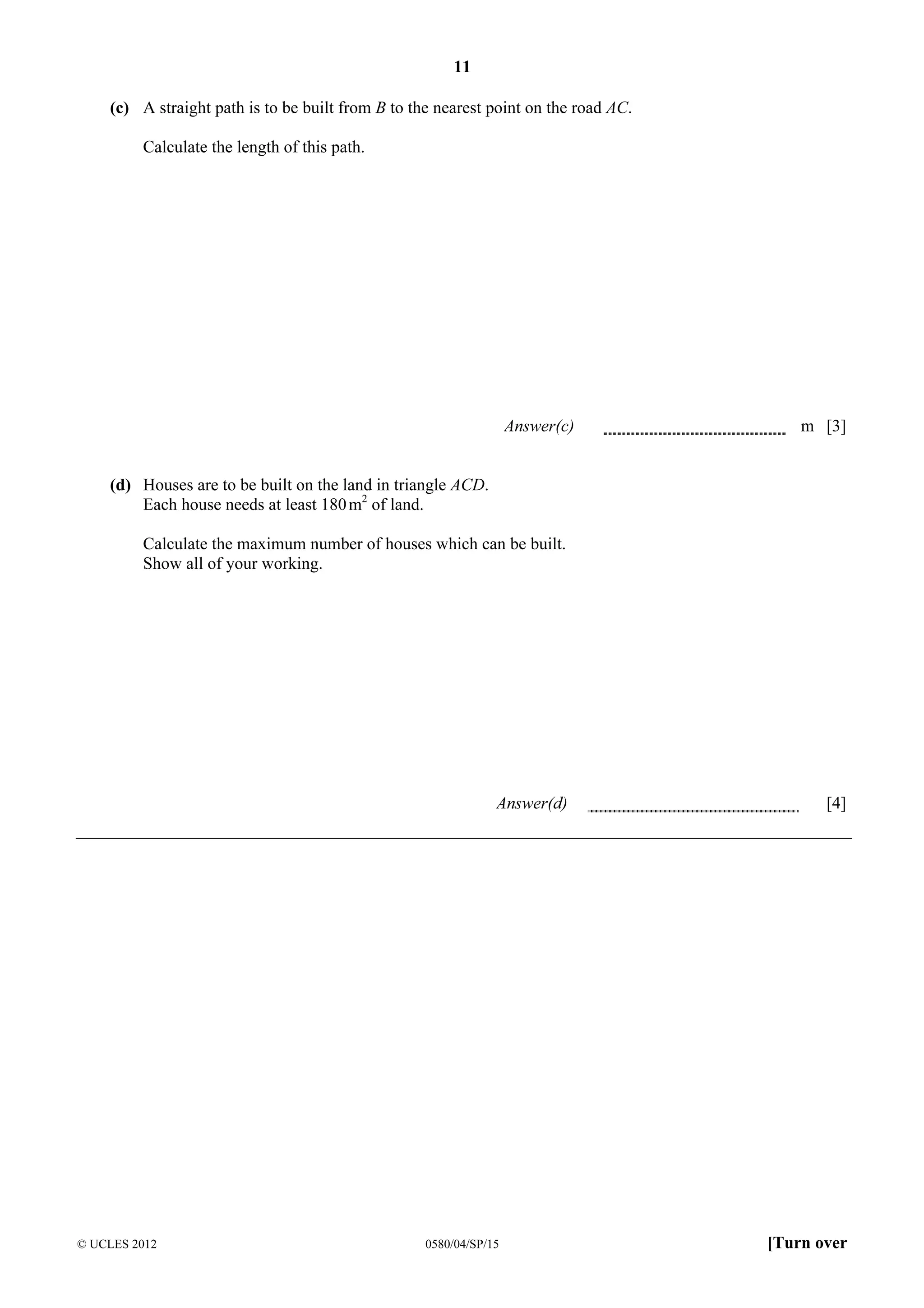 11
(c) A straight path is to be built from B to the nearest point on the road AC.
Calculate the length of this path.

Answer(c)

m [3]

(d) Houses are to be built on the land in triangle ACD.
Each house needs at least 180 m2 of land.
Calculate the maximum number of houses which can be built.
Show all of your working.

Answer(d)

© UCLES 2012

0580/04/SP/15

[4]

[Turn over

 