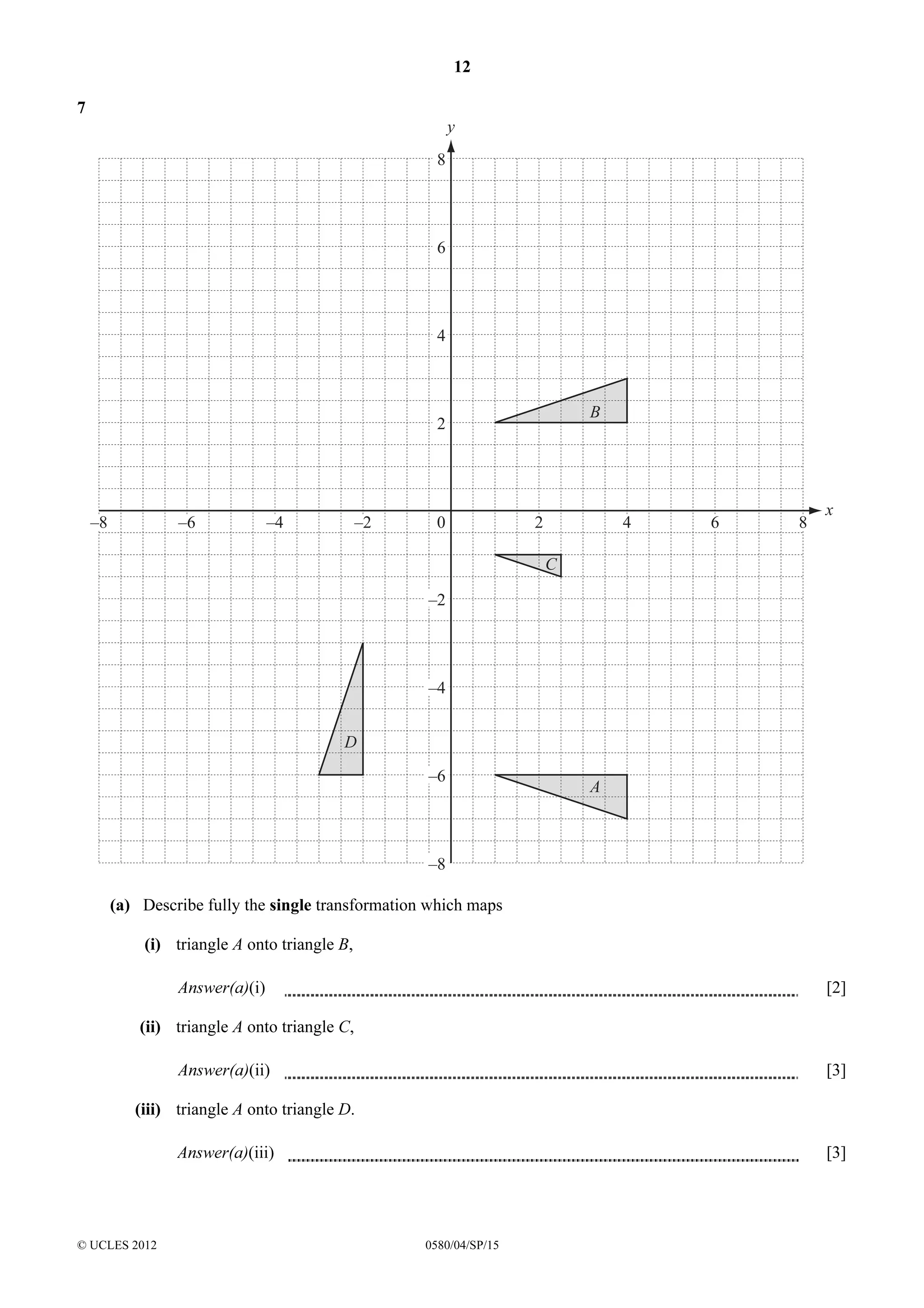 12
7

y
8

6

4

B

2

–8

–6

–4

–2

0

2

4

6

8

x

C
–2

–4
D
–6

A

–8
(a) Describe fully the single transformation which maps
(i) triangle A onto triangle B,
Answer(a)(i)

[2]

(ii) triangle A onto triangle C,
Answer(a)(ii)

[3]

(iii) triangle A onto triangle D.
Answer(a)(iii)

© UCLES 2012

[3]

0580/04/SP/15

 