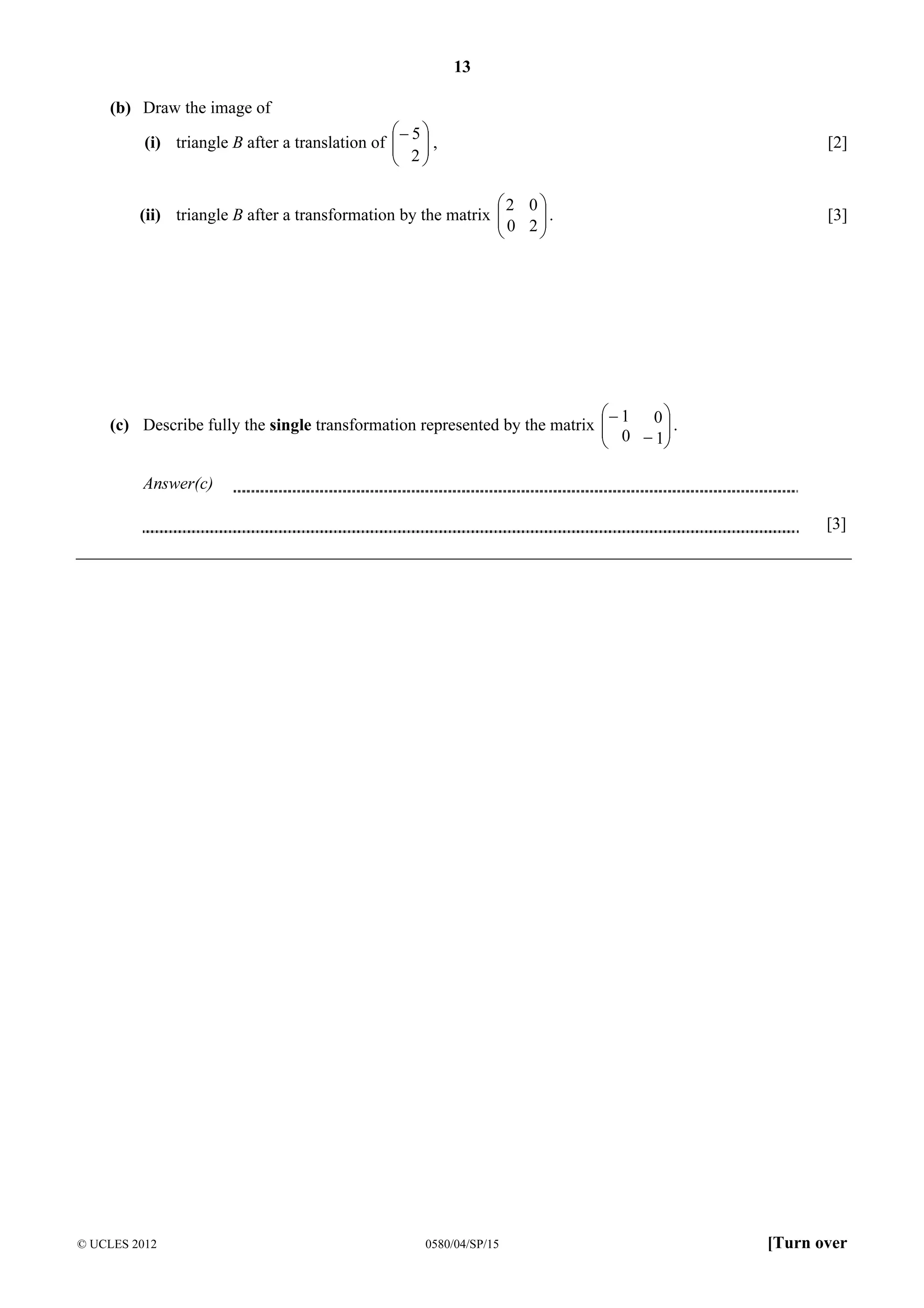 13
(b) Draw the image of
− 5 
(i) triangle B after a translation of   ,
 2
 

[2]

2 0 
(ii) triangle B after a transformation by the matrix 
0 2.




[3]

− 1 0 
(c) Describe fully the single transformation represented by the matrix 
 0 − 1 .




Answer(c)
[3]

© UCLES 2012

0580/04/SP/15

[Turn over

 