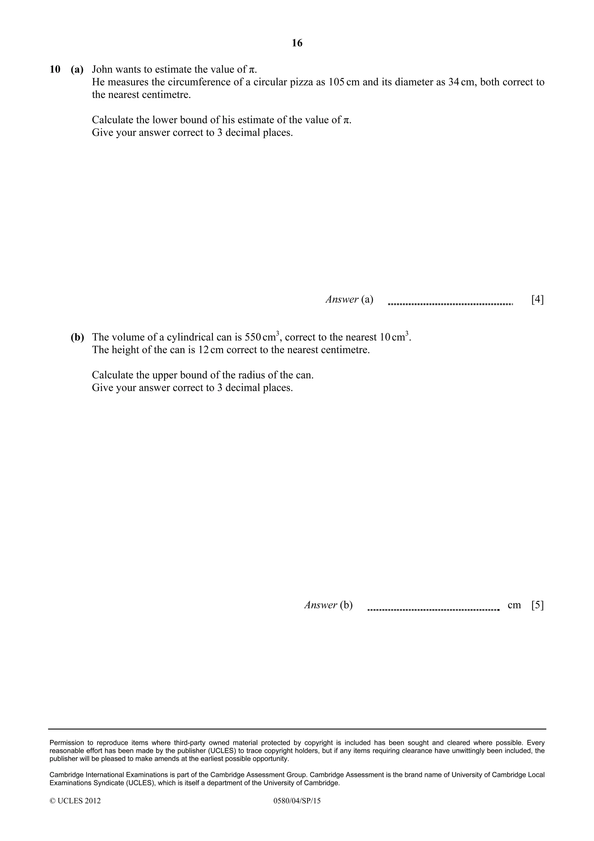 16
10 (a) John wants to estimate the value of π.
He measures the circumference of a circular pizza as 105 cm and its diameter as 34 cm, both correct to
the nearest centimetre.
Calculate the lower bound of his estimate of the value of π.
Give your answer correct to 3 decimal places.

Answer (a)

[4]

(b) The volume of a cylindrical can is 550 cm3, correct to the nearest 10 cm3.
The height of the can is 12 cm correct to the nearest centimetre.
Calculate the upper bound of the radius of the can.
Give your answer correct to 3 decimal places.

Answer (b)

cm [5]

Permission to reproduce items where third-party owned material protected by copyright is included has been sought and cleared where possible. Every
reasonable effort has been made by the publisher (UCLES) to trace copyright holders, but if any items requiring clearance have unwittingly been included, the
publisher will be pleased to make amends at the earliest possible opportunity.
Cambridge International Examinations is part of the Cambridge Assessment Group. Cambridge Assessment is the brand name of University of Cambridge Local
Examinations Syndicate (UCLES), which is itself a department of the University of Cambridge.

© UCLES 2012

0580/04/SP/15

 