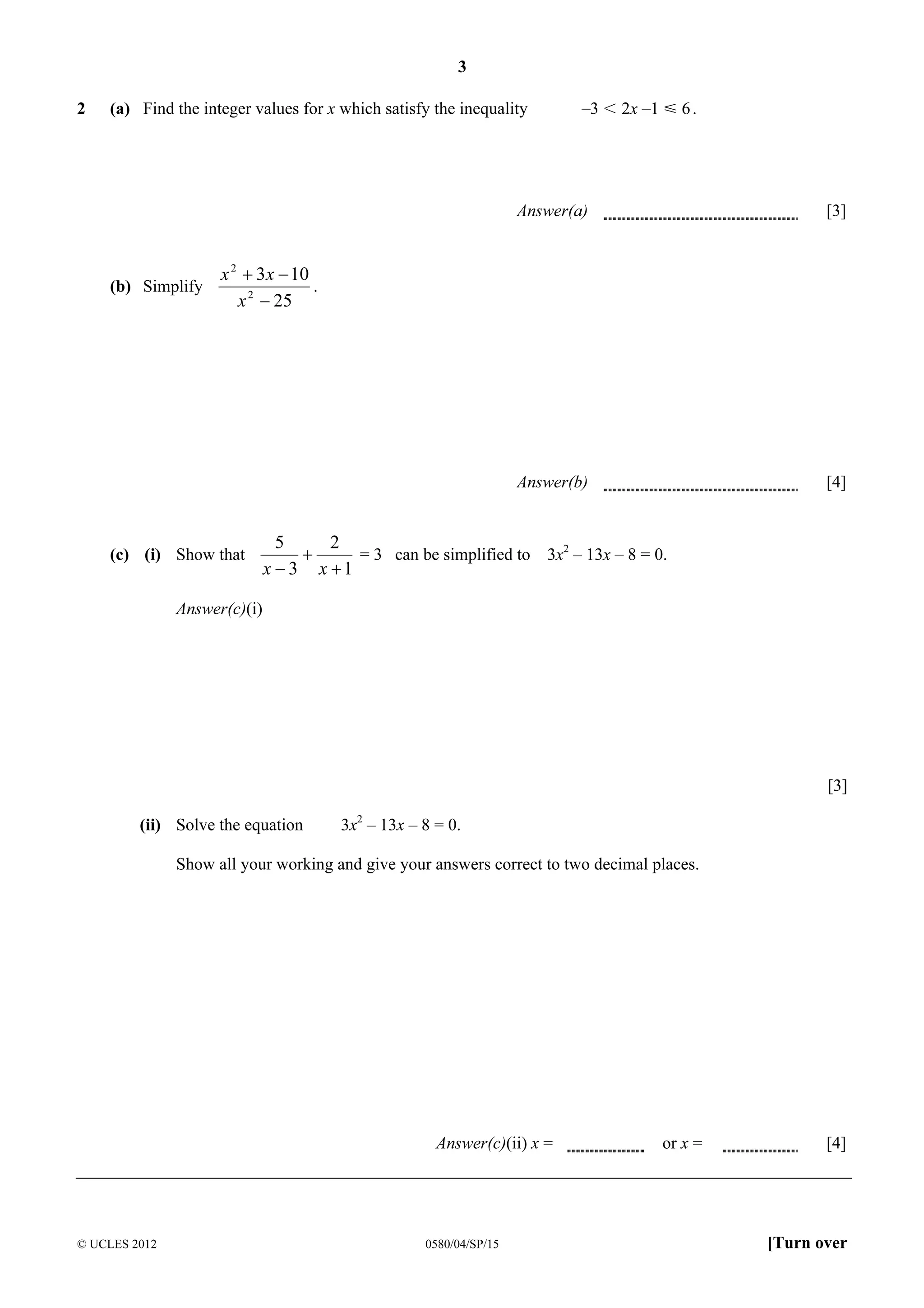 3
2

(a) Find the integer values for x which satisfy the inequality

–3 I 2x –1 Y 6 .

Answer(a)

Answer(b)

(b) Simplify

[3]

[4]

x 2 + 3 x − 10
.
x 2 − 25

(c) (i) Show that

5
2
+
= 3 can be simplified to 3x2 – 13x – 8 = 0.
x − 3 x +1

Answer(c)(i)

[3]
(ii) Solve the equation

3x2 – 13x – 8 = 0.

Show all your working and give your answers correct to two decimal places.

Answer(c)(ii) x =

© UCLES 2012

0580/04/SP/15

or x =

[4]

[Turn over

 