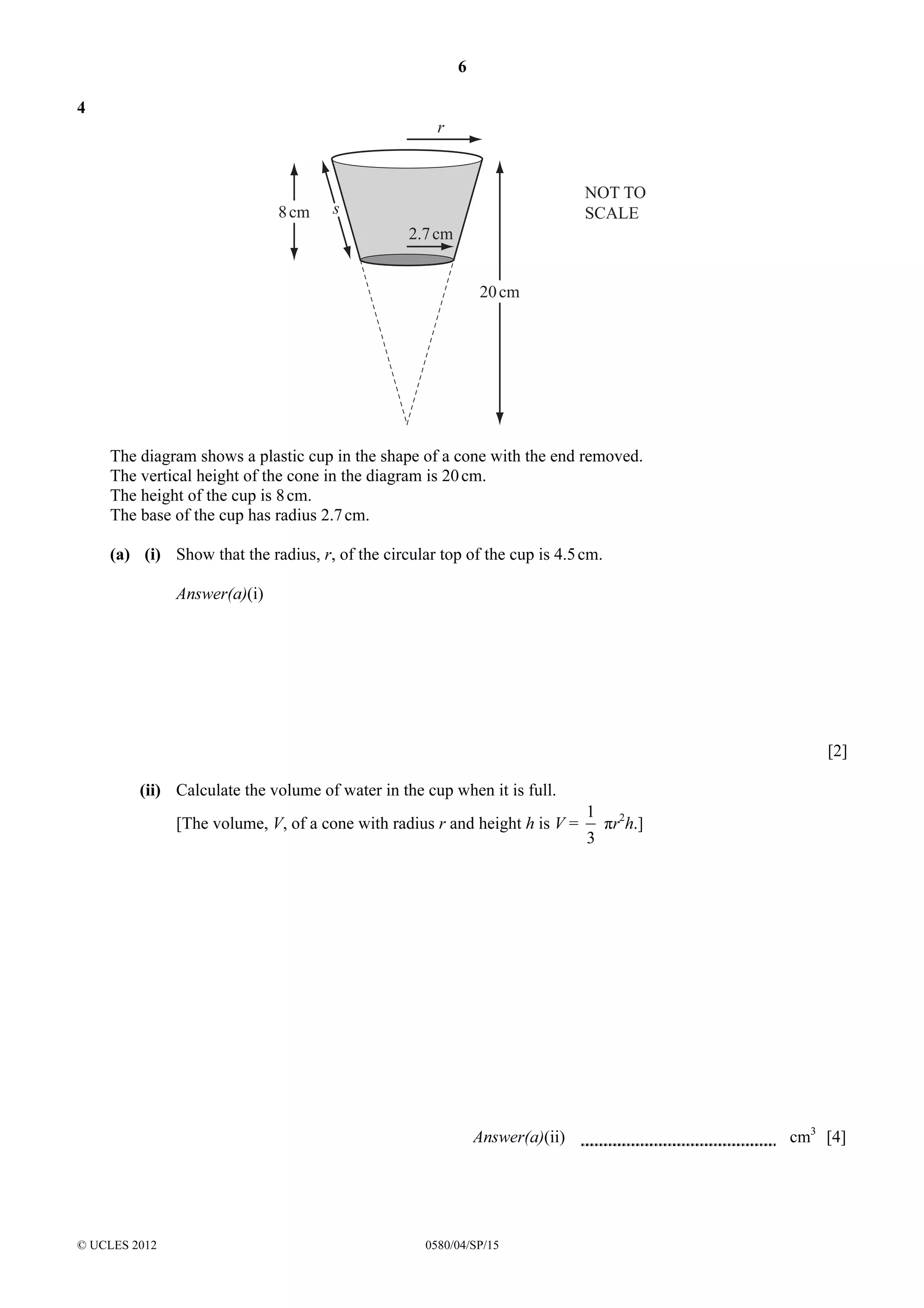 6
4

r

8 cm

NOT TO
SCALE

s
2.7 cm
20 cm

The diagram shows a plastic cup in the shape of a cone with the end removed.
The vertical height of the cone in the diagram is 20 cm.
The height of the cup is 8 cm.
The base of the cup has radius 2.7 cm.
(a) (i) Show that the radius, r, of the circular top of the cup is 4.5 cm.
Answer(a)(i)

[2]
(ii) Calculate the volume of water in the cup when it is full.
[The volume, V, of a cone with radius r and height h is V =

Answer(a)(ii)

© UCLES 2012

0580/04/SP/15

1
3

πr2h.]

cm3 [4]

 