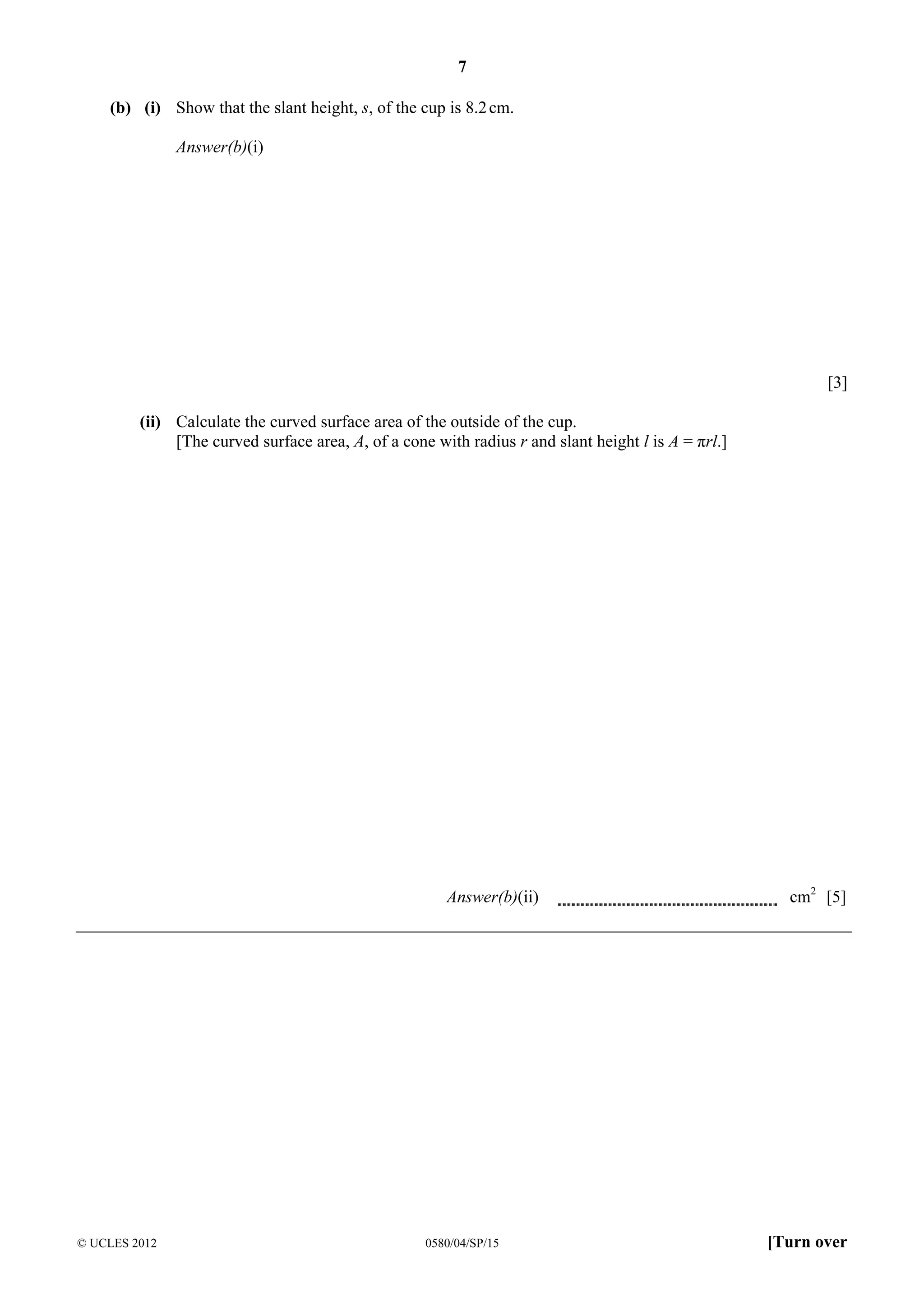 7
(b) (i) Show that the slant height, s, of the cup is 8.2 cm.
Answer(b)(i)

[3]
(ii) Calculate the curved surface area of the outside of the cup.
[The curved surface area, A, of a cone with radius r and slant height l is A = πrl.]

Answer(b)(ii)

© UCLES 2012

0580/04/SP/15

cm2 [5]

[Turn over

 