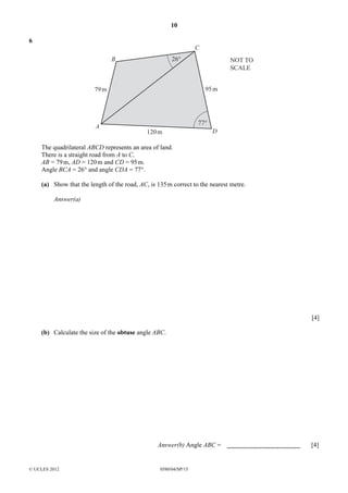 10
6

C
26°

B

95 m

79 m

A

NOT TO
SCALE

77°
120 m

D

The quadrilateral ABCD represents an area of land.
There is a straight road from A to C.
AB = 79 m, AD = 120 m and CD = 95 m.
Angle BCA = 26° and angle CDA = 77°.
(a) Show that the length of the road, AC, is 135 m correct to the nearest metre.
Answer(a)

[4]
(b) Calculate the size of the obtuse angle ABC.

Answer(b) Angle ABC =

© UCLES 2012

0580/04/SP/15

[4]

 