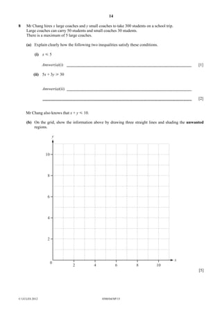 14
8

Mr Chang hires x large coaches and y small coaches to take 300 students on a school trip.
Large coaches can carry 50 students and small coaches 30 students.
There is a maximum of 5 large coaches.
(a) Explain clearly how the following two inequalities satisfy these conditions.
(i) x Y 5
Answer(a)(i)

[1]

(ii) 5x + 3y [ 30
Answer(a)(ii)
[2]
Mr Chang also knows that x + y Y 10.
(b) On the grid, show the information above by drawing three straight lines and shading the unwanted
regions.

y

10

8

6

4

2

0

2

4

6

8

10

x
[5]

© UCLES 2012

0580/04/SP/15

 