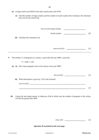 15
(c) A large coach costs $450 to hire and a small coach costs $350.
(i) Find the number of large coaches and the number of small coaches that would give the minimum
hire cost for this school trip.

Answer(c)(i) Large coaches
Small coaches

[2]

(ii) Calculate this minimum cost.

Answer(c)(ii) $

9

[1]

The number, P, of penguins in a colony, t years after the year 2000, is given by
P = 2500 × 1.02t.
(a) (i) How many penguins were in the colony in the year 2000?

Answer(a)(i)

[1]

(ii) What information is given by 1.02 in the formula?
Answer(a)(ii)
[1]

(b)

Using trial and improvement, or otherwise, find in which year the number of penguins in the colony
will first be greater than 5000.

Answer(b)

[3]

Question 10 is printed on the next page.

© UCLES 2012

0580/04/SP/15

[Turn over

 