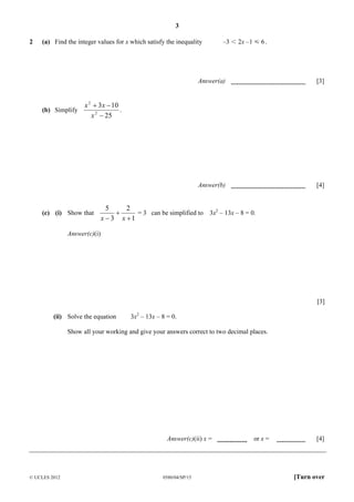 3
2

(a) Find the integer values for x which satisfy the inequality

–3 I 2x –1 Y 6 .

Answer(a)

Answer(b)

(b) Simplify

[3]

[4]

x 2 + 3 x − 10
.
x 2 − 25

(c) (i) Show that

5
2
+
= 3 can be simplified to 3x2 – 13x – 8 = 0.
x − 3 x +1

Answer(c)(i)

[3]
(ii) Solve the equation

3x2 – 13x – 8 = 0.

Show all your working and give your answers correct to two decimal places.

Answer(c)(ii) x =

© UCLES 2012

0580/04/SP/15

or x =

[4]

[Turn over

 
