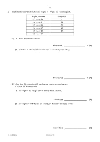 4
3

The table shows information about the heights of 120 girls in a swimming club.
Height (h metres)

Frequency

1.3 I h Y 1.4

4

1.4 I h Y 1.5

13

1.5 I h Y 1.6

33

1.6 I h Y 1.7

45

1.7 I h Y 1.8

19

1.8 I h Y 1.9

6

(a) (i) Write down the modal class.

Answer(a)(i)

m [1]

(ii) Calculate an estimate of the mean height. Show all of your working.

Answer(a)(ii)

m [4]

(b) Girls from this swimming club are chosen at random to swim in a race.
Calculate the probability that
(i) the height of the first girl chosen is more than 1.8 metres,

Answer(b)(i)

[1]

(ii) the heights of both the first and second girl chosen are 1.8 metres or less.

Answer(b)(ii)

© UCLES 2012

0580/04/SP/15

[3]

 