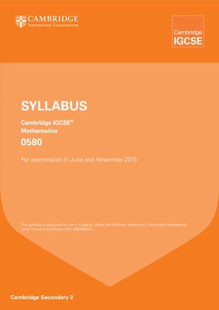 SYLLABUS
Cambridge IGCSE®
Mathematics

0580
For examination in June and November 2015

This syllabus is approved for use in England, Wales and Northern Ireland as a Cambridge International
Level 1/Level 2 Certificate (QN: 500/5655/4).

Cambridge Secondary 2

 
