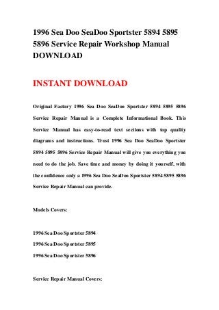 1996 Sea Doo SeaDoo Sportster 5894 5895
5896 Service Repair Workshop Manual
DOWNLOAD


INSTANT DOWNLOAD

Original Factory 1996 Sea Doo SeaDoo Sportster 5894 5895 5896

Service Repair Manual is a Complete Informational Book. This

Service Manual has easy-to-read text sections with top quality

diagrams and instructions. Trust 1996 Sea Doo SeaDoo Sportster

5894 5895 5896 Service Repair Manual will give you everything you

need to do the job. Save time and money by doing it yourself, with

the confidence only a 1996 Sea Doo SeaDoo Sportster 5894 5895 5896

Service Repair Manual can provide.



Models Covers:



1996 Sea Doo Sportster 5894

1996 Sea Doo Sportster 5895

1996 Sea Doo Sportster 5896



Service Repair Manual Covers:
 