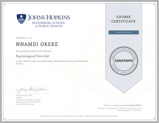 EDUCA
T
ION FOR EVE
R
YONE
CO
U
R
S
E
C E R T I F
I
C
A
TE
COURSE
CERTIFICATE
OCTOBER 27, 2015
NNAMDI OKEKE
Psychological First Aid
a 5 week online non-credit course authorized by Johns Hopkins University and offered through
Coursera
has successfully completed with distinction
George Everly, Jr., PhD
Associate
Department of International Health
Bloomberg School of Public Health
Johns Hopkins University
Verify at coursera.org/verify/XQK4LPKKCT
Coursera has confirmed the identity of this individual and
their participation in the course.
This certificate does not confer academic credit toward a degree or official status at the Johns Hopkins University.
 