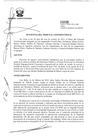 A9UCA DEL
'7
NAL CONSTITUCIONAL
EXP N.° OD81 I -2015-PHC
LIMA
NADINE HEREDIA ALARCÓN
SENTENCIA DEL TRIBUNAL CONSTITUCIONAL
En Lima, a los 20 días del mes de octubre de 2015. el Pleno del Tribunal
Constitucional, integrado por los magistrados Urviola 1-lani, Presidente; Blume Forlini,
Ramos Núñez, Sardón de Taboada, Ledesma Narváez y Espinosa-Saldaña Barrera,
pronuncia la siguiente sentencia, con los fundamentos de voto de los magistrados
Ramos Núñez, Sardón de Taboada, Ledesma Narváez y Espinosa-Saldaña Barrera, que
se agregan.
ASUNTO
Recursos de agravio constitucional interpuestos por el procurador público a
cargo de la defensa jurídica del Ministerio Público y el Fiscal Provincial de la Primera
Fiscalía Supraprovincial Corporativa Especializada en delito de lavado de activos y
pérdida de dominio, contra la sentencia de fojas 1407, de fecha 14 de agosto de 2015,
emitida por la Sexta Sala Penal para procesos con reos libres de la Corte Superior de
Justicia de Lima, que declaró fundada la demanda de hábeas corpus de autos.
ANTECEDENTES
Con fecha 16 de febrero de 2015, doña Nadine Heredia Alarcón interpuso
demanda de hábeas corpus contra el Fiscal Titular de la Primera Fiscalía
Supraprovincial Corporativa especializada en delitos de lavado de activos y pérdida de
dominio del Ministerio Público, solicitando que se declare nula y sin efecto legal la
Resolución N.° 1 del 29 de enero de ese año, emitida en la carpeta de investigación
fiscal 480-2014, y como consecuencia de ello, se disponga la nulidad de todo tipo de
resolución fiscal o judicial emitida en la carpeta de investigación fiscal 480-2014, y el
archivamiento de dicha investigación preliminar.
Se alega que a través de la resolución cuestionada, el Ministerio Público reabre,
en su opinión, de manera irracional y arbitraria una nueva investigación penal en su
contra por la presunta comisión del delito de lavado de activos, sobre hechos que ya han
sido materia de investigación en la carpeta fiscal 122-2009, por la Segunda Fiscalía
Provincial Especializada en Criminalidad Organizada, razón por la cual solicita se tutele
su derecho a la tutela procesal efectiva. Sostiene que el contenido principal de la
presunción de inocencia comprende la interdicción constitucional de la sospecha
permanente. De ahí que resulte irrazonable que una persona se halle en un estado
permanente de investigación fiscal o judicial. Sin embargo, refiere que si bien es cierto
que toda persona es susceptible de ser investigada, ello debe ser en concurrencia con la
 