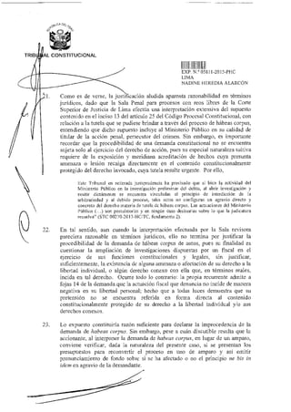 CA Del.
ZgL
TRIB AL CONSTITUCIONAL
JIINIIII
EXP N.° 058 I 1-2015-H-1C
LIMA
NADINE HEREDIA ALARCÓN
Como es de verse, la justi 'catión aludida aparenta razonabilidad en términos
jurídicos, dado que la Sala Penal para procesos con reos libres de la Corte
Superior de Justicia de Lima efectúa una interpretación extensiva del supuesto
contenido en el inciso 13 del artículo 25 del Código Procesal Constitucional, con
relación a la tutela que se pudiese brindar a través del proceso de hábeas corpus,
entendiendo que dicho supuesto incluye al Ministerio Público en su calidad de
titular de la acción penal, persecutor del crimen. Sin embargo, es importante
recordar que la procedibilidad de una demanda constitucional no se encuentra
sujeta solo al ejercicio del derecho de acción, pues su especial naturaleza tuitiva
requiere de la exposición y meridiana acreditación de hechos cuya presunta
amenaza o lesión recaiga directamente en el contenido constitucionalmente
protegido del derecho invocado, cuya tutela resulte urgente. Por ello,
Este Tribunal en reiterada jurisprudencia ha precisado que si bien la actividad del
Ministerio Público en la investigación preliminar del delito, al abrir investigación y
emitir dictámenes se encuentra vinculadas al principio de interdicción de la
arbitrariedad y al debido proceso, tales actos no configuran un agravio directo y
concreto del derecho materia de tutela de hábeas corpus. Las actuaciones del Ministerio
Público (...) son postulatorias y en ningún caso decisorias sobre lo que la judicatura
resuelva" (STC 00270-2013-HCITC, fundamento 2).
22. En tal sentido, aun cuando la interpretación efectuada por la Sala revisora
pareciera razonable en términos jurídicos, ello no termina por justificar la
procedibilidad de la demanda de hábeas corpus de autos, pues su finalidad es
cuestionar la ampliación de investigaciones dispuestas por un fiscal en el
ejercicio de sus funciones constitucionales y legales, sin justificar,
suficientemente, la existencia de alguna amenaza o afectación de su derecho a la
libertad individual, o algún derecho conexo con ella que, en términos reales,
incida en tal derecho. Ocurre todo lo contrario: la propia recurrente admite a
fojas 14 de la demanda que la actuación fiscal que denuncia no incide de manera
negativa en su libertad personal; hecho que a todas luces demuestra que su
pretensión no se encuentra referida en forma directa al contenido
constitucionalmente protegido de su derecho a la libertad individual y/o sus
derechos conexos.
23. Lo expuesto constituiría razón suficiente para declarar la improcedencia de la
demanda de habeas corpus. Sin embargo, pese a cuán discutible resulta que la
accionante, al interponer la demanda de habeas corpus, en lugar de un amparo,
conviene verificar, dada la naturaleza del presente caso, si se presentan los
presupuestos para reconvertir el proceso en uno de amparo y así emitir
pronunciamiento de fondo sobre si se ha afectado o no el principio ne bis in
idem en agravio de la demandante.
 