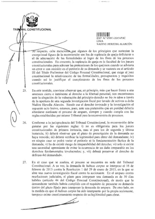 CA DE
Jg‘"‘
TRI AL CONSTITUCIONAL
11 l l l Il II II
EXP N 05811-2015-PHC
LIMA
NADINE HEREDIA ALARCÓN
respecto, cabe mencion que algunos de los principios que sustentan la
excepcional figura de la reconversión son los de suplencia de queja deficiente o
el de adecuación de las formalidades al logro de los fines de los procesos
constitucionales. En concreto, la suplencia de queja es la facultad de los jueces
constitucionales para adecuar las pretensiones de los quejosos cuando se advierta
un error o una omisión en el petitorio de su demanda y se sustenta en el artículo
III del Título Preliminar del Código Procesal Constitucional, que exige al juez
constitucional la relativización de las formalidades, presupuestos y requisitos
cuando así lo justifique el cumplimiento de los fines de los procesos
constitucionales.
25. En este sentido, conviene observar que, en principio, más que hacer frente a una
amenaza cierta e inminente al derecho a la libertad personal, nos encontramos
ante la alegación de la vulneración del principio-derecho ne bis in idem a través
de la apertura de una segunda investigación fiscal por lavado de activos a doña
Nadine Heredia Alarcón. Siendo ese el derecho invocado y la investigación el
supuesto acto lesivo, estamos, pues, ante una pretensión que en puridad debería
abordarse mediante el proceso de amparo, siempre y cuando cumpla con las
reglas establecidas por mismo Tribunal para la reconversión de procesos.
26. Conforme a la jurisprudencia del Tribunal Constitucional, la reconversión debe
guiarse por las siguientes reglas: i) no es obligatoria para los jueces
constitucionales de primera instancia, mas sí para los de segunda y última
instancia; fi) deberá observar que el plazo de prescripción de la demanda no
haya vencido; iii) deberá verificar la legitimidad para obrar del demandante; iv)
en ningún caso se podrá variar el petitorio ni la fundamentación fáctica de la
demanda; y) ha de existir riesgo de irreparabilidad del derecho; vi) solo si existe
una necesidad apremiante de evitar la ocurrencia de un daño irreparable en los
derechos fundamentales involucrados; y, vii) deberá preservar el derecho de
defensa del demandado.
27. En el caso que se analiza, el proceso se encuentra en sede del Tribunal
Constitucional. A su vez, la demanda de habeas corpus se interpuso el 16 de
febrero de 2015 contra la Resolución 1 del 29 de enero de 2015, en la que se
abre una nueva investigación fiscal contra la accionante. En el amparo contra
resoluciones judiciales, el plazo para interponer una demanda es de 30 días
hábiles (artículo 44 del Código Procesal Constitucional), de modo que la
demandante también habría cumplido con el requisito de presentar su demanda
dentro del plazo fijado para interponer la demanda de amparo. De otro lado, en
la medida en que el habeas corpus ha sido interpuesto por la propia accionante,
tampoco existe cuestionamiento respecto de su legitimidad para obrar.
 