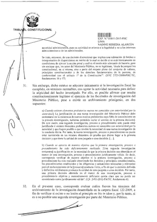 31.
jet CA nE( Ñ
TRIBU L CONSTITUCIONAL
11
EXP N 0)811-2015-PhIC
LIMA
NADINE HEREDIA ALARCÓN
autoridad administrath , pues su actividad se orienta a la legalidad y no a los intereses
administrativos o de los administrados.
Se trata, entonces, de una decisión discrecional que implica una valoración de hechos e
interpretación de disposiciones en mérito de la cual se decide si se está técnicamente en
condiciones de ejercer la acción penal y cuál es el modo más adecuado de hacerlo, pero
sin soslayar que, los actos del Ministerio Público, no se legitiman, 'desde la perspectiva
constitucional, en sí misma, sino a partir del respeto pleno del conjunto de valores,
principios constitucionales y de los derechos fundamentales de la persona, de
conformidad con el artículo 1° de la Constitución'''. (STC 2725-2008-11FICITC,
fundamentos 16 y 17).
Sin embargo, dicho estatus se adquiere únicamente si la investigación fiscal ha
cumplido, en términos razonables, con agotar la actividad necesaria para definir
la atipicidad del hecho investigado. Por ello, es posible afirmar que resulta
constitucionalmente legítimo el ejercicio de las facultades de investigación del
Ministerio Público, pese a existir un archivamiento primigenio, en dos
supuestos:
a) Cuando existan elementos probatorios nuevos no conocidos con anterioridad por la
autoridad.[ La justificación de una nueva investigación del Ministerio Público debe
sustentarse en la existencia de nuevos medios probatorios cuya falta de conocimiento en
la primera investigación, hubieran permitido variar el sentido de la primera decisión].
De este modo, una segunda investigación, proceso o procedimiento solo puede estar
justificada si existen elementos probatorios nuevos no conocidos con anterioridad por la
autoridad y que hagan posible o que revelen la necesidad de una nueva investigación de
la conducta ilícita. Por tanto, la nueva investigación, proceso o procedimiento no puede
estar sustentada en los mismos elementos de prueba que dieron lugar a la primera
decisión y que tiene la calidad de cosa juzgada o cosa decidida. [...].
b) Cuando se aprecia de manera objetiva que la primera investigación, proceso o
procedimiento ha sido deficientemente realizado. [Una segunda investigación
encuentra] su justificación en la necesidad de que la primera decisión sea obtenida en el
marco de una investigación, proceso o procedimiento jurídicamente válido. Es decir,
corresponde verificar de manera objetiva sí la primera investigación, proceso o
procedimiento ha sido realizado observando los derechos y principios constitucionales,
los procedimientos establecidos y las diligencias y actuaciones necesarias y relevantes
para el esclarecimiento de la [presunta] conducta ilícita, a fin de que la decisión definida
y definitiva válidamente produzca la calidad de cosa juzgada o cosa decidida. Por tanto,
una primera decisión obtenida en el marco de una investigación, proceso o
procedimiento objetiva y razonablemente deficiente queda claro que no puede ser
considerado como jurídicamente válido". (Cfr. 2493-2012-PA/TE, fundamento 6).
32. En el presente caso, corresponde evaluar cuáles fueron los términos del
archivamiento de la investigación desarrollada en la carpeta fiscal 122-2009, a
fin de verificar si existe o no lesión al principio ne bis in ¡dein y, por lo tanto, si
es o no posible una segunda investigación por parte del Ministerio Público.
 