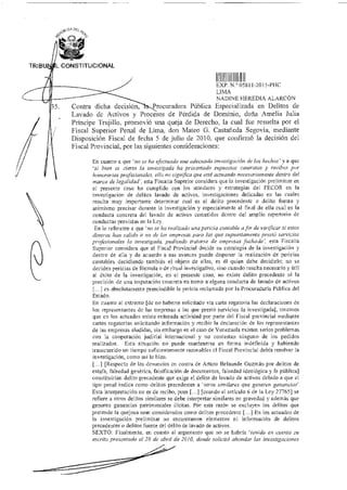 TRIBU L CONSTITUCIONAL
11HEXP N.° 05811-2015-M4C
LIMA
NADINE HEREDIA ALARCÓN
Contra dicha decisión, Procuradora Pública Especializada en Delitos de
Lavado de Activos y Procesos de Pérdida de Dominio, doña Amelia Julia
Príncipe Trujillo, promovió una queja de Derecho, la cual fue resuelta por el
Fiscal Superior Penal de Lima, don Mateo G. Castañeda Segovia, mediante
Disposición Fiscal de fecha 5 de julio de 2010, que confirmó la decisión del
Fiscal Provincial, por las siguientes consideraciones:
En cuanto a que `no se ha efectuado una adecuada investigación de los hechos' y a que
`si bien es cierto la investigada ha presentado supuestos contratos y recibos por
honorarios profesionales, ello no significa que esté actuando necesariamente dentro del
marco de legalidad', esta Fiscalía Superior considera que la investigación preliminar en
el presente caso ha cumplido con los standares y estrategias del FECOR en la
investigación de delitos lavado de activos, investigaciones delicadas en las cuales
resulta muy importante detembnar cual es el delito precedente o delito fuente y
asimismo precisar durante la investigación y especialmente al final de ella cual es la
conducta concreta del lavado de activos cometidos dentro del amplio repertorio de
conductas previstas en la Ley.
En lo referente a que `no se ha realizado una pericia contable a fin de verificar si estos
dineros han salido o no de las empresas para las que supuestamente prestó servicios
profesionales la investigada, pudiendo tratarse de empresas fachada', esta Fiscalía
Superior considera que el Fiscal Provincial decide su estrategia de la investigación y
dentro de ella y de acuerdo a sus avances puede disponer la realización de pericias
contables decidiendo también el objeto de ellas, es él quien debe decidirlo; no se
deciden pericias de fórmula o de ritual investigativo, sino cuando resulta necesario y útil
al éxito de la investigación, en el presente caso, no existe delito precedente ni la
precisión de una imputación concreta en tomo a alguna conducta de lavado de activos
[...I es absolutamente prescindible la pericia reclamada por la Procuraduría Pública del
Estado.
En cuanto al extremo [de no haberse solicitado vía carta rogatoria las declaraciones de
los representantes de las empresas a las que prestó servicios la investigada], tenernos
que en los actuados existe reiterada actividad por parte del Fiscal provincial mediante
cartas rogatorias solicitando información y recibir la declaración de los representantes
de las empresas aludidas, sin embargo en el caso de Venezuela existen serios problemas
con la cooperación judicial internacional y no contestan ninguno de los pedidos
realizados. Esta situación no puede mantenerse en forma indefinida y habiendo
transcurrido un tiempo suficientemente razonables el Fiscal Provincial debía resolver la
investigación, como asi lo hizo.
[...] [Respecto de las denuncias en contra de Arturo Belaunde Guzmán por delitos de
estafa, falsedad genérica, falsificación de documentos, falsedad ideológica y fe pública]
constituirían delito precedente que exige el delito de lavado de activos debido a que el
tipo penal indica como delitos precedentes a 'otros similares que generen ganancias'
Esta interpretación no es de recibo, pues [...] [cuando el artículo 6 de la Ley 27765] se
refiere a otros delitos similares se debe interpretar similares en gravedad y además que
generen ganancias patrimoniales ilícitas. Por esta razón se excluyen los delitos que
pretende la quejosa sean considerados corno delitos precedente [...] En los actuados de
la investigación preliminar no encontramos elementos ni información de delitos
precedentes o delitos fuente del delito de lavado de activos.
SEXTO: Finalmente, en cuanto al argumento que no se habría 'tenido en cuenta su
escrito presentado el 28 de abril de 2010, donde solicitó ahondar las investigaciones
 
