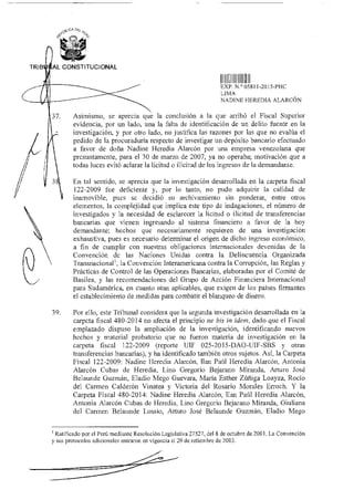 7.
(1sOCA D1‘
TRIB AL CONSTITUCIONAL
4'i
IIII lill1
EXP N.° OD811-2015-PHC
LIMA
NADINE HEREDIA ALARCÓN
Asimismo, se aprecia que la conclusión a la que arribó el Fiscal Superior
evidencia, por un lado, una la falta de identificación de un delito fuente en la
investigación, y por otro lado, no justifica las razones por las que no evalúa el
pedido de la procuraduría respecto de investigar un depósito bancario efectuado
a favor de doña Nadine Heredia Alarcón por una empresa venezolana que
presuntamente, para el 30 de marzo de 2007, ya no operaba; motivación que a
todas luces evitó aclarar la licitud o ilicitud de los ingresos de la demandante.
En tal sentido, se aprecia que la investigación desarrollada en la carpeta fiscal
122-2009 fue deficiente y, por lo tanto, no pudo adquirir la calidad de
inamovible, pues se decidió su arehivamiento sin ponderar, entre otros
elementos, la complejidad que implica este tipo de indagaciones, el número de
investigados y la necesidad de esclarecer la licitud o ilicitud de transferencias
bancarias que vienen ingresando al sistema financiero a favor de la hoy
demandante; hechos que necesariamente requieren de una investigación
exhaustiva, pues es necesario determinar el origen de dicho ingreso económico,
a fin de cumplir con nuestras obligaciones internacionales devenidas de la
Convención de las Naciones Unidas contra la Delincuencia Organizada
Transnacionalt, la Convención Interamericana contra la Corrupción, las Reglas y
Prácticas de Control de las Operaciones Bancarias, elaboradas por el Comité de
Basilea, y las recomendaciones del Grupo de Acción Financiera Internacional
para Sudamérica, en cuanto sean aplicables, que exigen de los países firmantes
el establecimiento de medidas para combatir el blanqueo de dinero.
39. Por ello, este Tribunal considera que la segunda investigación desarrollada en la
carpeta fiscal 480-2014 no afecta el principio ne bis in idem, dado que el Fiscal
emplazado dispuso la ampliación de la investigación, identificando nuevos
hechos y material probatorio que no fueron materia de investigación en la
carpeta fiscal 122-2009 (reporte UIF 025-2015-DAO-UIF-SBS y otras
transferencias bancarias), y ha identificado también otros sujetos. Así, la Carpeta
Fiscal 122-2009: Nadine Heredia Alarcón, Han Paúl Heredia Alarcón, Antonia
Alarcón Cubas de Heredia, Lino Gregorio Bejarano Miranda, Arturo José
Belaunde Guzmán, Eladio Mego Guevara, Maria Esther Zúñiga Loayza, Rocío
del Carmen Calderón Vinatea y Victoria del Rosario Morales Erroch. Y la
Carpeta Fiscal 480-2014: Nadine Heredia Alarcón, han Paúl Heredia Alarcón,
Antonia Alarcón Cubas de Heredia, Lino Gregorio Bejarano Miranda, Giuliana
del Carmen Belaunde Lossio, Arturo José Belaunde Guzmán, Eladio Mego
I Ratificado por el Perú mediante Resolución Legislativa 27527, del 8 de octubre de 2001. La Convención
y sus protocolos adicionales entraron en vigencia el 29 de setiembre de 2003.
 