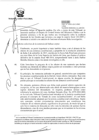 DE‘,
fP
TRIBU CONSTITUCIONAL
LXP N.° 05811-2015-PHC
I. 1MA
NADINE HEREDIA ALARCÓN
permitido definir su uación jurídica. Por ello, a juicio de este Tribunal, es
necesario notificar al Órgano de Control Interno del Ministerio Público con la
presente sentencia a fin de que realice una investigación sobre la conducta
funcional de los fiscales que tuvieron a su cargo la carpeta fiscal 122-2009 y
determine si existió o no omisión de funciones al encarar dicha investigación.
Losj efectos colectivos de la sentencia del habeas corpus
45. Finalmente, un punto importante a tratar también viene a ser el alcance de los
efectos de una sentencia constitucional, a propósito de la resolución aclaratoria
de fecha 4 de setiembre de 2015, emitida por la Sexta Sala Penal para procesos
con reos libres de la Corte Superior de Justicia de Lima, que dispuso el archivo
definitivo de la carpeta fiscal 480-2014, comprendiendo tanto a doña Nadine
Heredia Alarcón como a los demás investigados en ella.
46. Cabe formularse la pregunta de si los efectos de una sentencia que declara
fundada una demanda de habeas corpus pueden ser extendidos a otras personas
que no han demandado en el proceso.
47. En principio, las sentencias judiciales en general, característica que comparten
los procesos constitucionales de la libertad, tienen efectos interpartes. Bajo esta
idea es que el Tribunal Constitucional, en alguna ocasión, ha denegado un
pedido para que se extiendan los efectos de una sentencia constitucional'.
48. No obstante, podemos afirmar que dicha regla general admite supuestos de
excepción, en los que determinado acto afecte de manera homogénea a otros
sujetos distintos del demandante. Al respecto, podemos utilizar como
referencia la sentencia del caso Arellano Serquén (Exp. No 2579-2003-HD)
en la cual este Tribunal Constitucional introdujo en la justicia constitucional
peruana el concepto de "Estado de cosas inconstitucionales", el cual había
sido anteriormente adoptado por la justicia constitucional colombiana. Según
este concepto, existen circunstancias estructurales que constituyen una
violación de un número plural y significativo de personas, de modo tal que el
acto lesivo materia de demanda no solo viola los derechos de quienes fueron
demandantes, sino de otras muchas personas que se encuentran en las mismas
circunstancias que el actor.
2
'Así lo consideró el Tribunal Constitucional en la sentencia recaída en el expediente 1969-201 1-PHC/TC que
contsponde aun habeas corpus interpuesto contra el auto de apertura de instrucción que se dictó para el procesamiento
penal de los hechos relacionados con los sucesos del penal de la isla El Frontón ocurridos en 1986. El recurrente
solicitaba que se aplique de manera automática a todos los coprocesados lo resuelto en favor de otro procesado
 