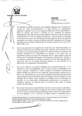 TRIBUf L CONSTITUCIONAL
II 1
EXP N ° 05811-2015-PHC
LIMA
NADINE HEREDIA ALARCÓN
49t El Tribunal Constitucional decretó en la referida sentencia que al declararse el
"estado de cosas inconstitucionales" se debe efectuar un requerimiento
específico o genérico a un (o unos) órgano(s) público(s), a fin de que realicen o
dejen de realizar una acción u omisión, per se, violatoria de derechos
fundamentales que repercuta en la esfera subjetiva de personas ajenas al proceso
constitucional en el cual se origina la declaración. De este modo, se extienden
los alcances traer partes de las sentencias a todos aquellos casos en los que de la
realización de un acto u omisión se hubiese derivado o generado una violación
generalizada de derechos fundamentales de distintas personas (Cfr. Exp 2579-
2003-PHD, f 19).
50. En el caso que motivó la adopción del "estado de cosas inconstitucionales", el
Tribunal Constitucional identificó como acto violatorio de los derechos de la
recurrente (y de otras personas situadas en la misma situación), la negativa del
Consejo Nacional de la Magistratura de entregar a los jueces que se
encontraban sujetos a proceso de ratificación ante el citado órgano copia del
Informe de la Comisión Permanente de Evaluación y Ratificación, referente a
su conducta e idoneidad en el cargo, copia del acta de la entrevista personal y
copia del video de la referida entrevista personal, lo que derivaba de la
aplicación de un reglamento inconstitucional.
51. En el caso descrito, la situación calificada como inconstitucional por cl TC,
afectaba no solo a la demandante, sino a todos los que se encontraban en la
misma situación. Conforme al criterio reseñado, el Tribunal Constitucional
podría extender los efectos de sus sentencias constitucionales siempre que se
trate de un determinado acto que resulte igualmente inconstitucional para otros
sujetos aunque estos no hayan sido parte en el proceso. Así, por ejemplo, si en la
sentencia de un habeas corpus correctivo se establece que las condiciones de
reclusión de un determinado establecimiento penitenciario no cumplen los
estándares mínimos, la sentencia podrá ser extensiva para todos los demás
internos de dicho penal.
52. En el caso de procesos constitucionales incoados contra procesos judiciales o
investigaciones fiscales podría ser aplicado este criterio siempre que se trate
de una violación constitucional que afecte por igual a todos los coprocesados.
Así, por ejemplo, si en la sentencia de habeas corpus se determina que el
(Teodorico Bernabé Montoya) en otro proceso de habeas corpus, en el que el Poder Judicial a través de sentencia
fundada de segunda instancia dispuso el arcliiyarniento de la causa en su favor.
Cfr Botero Marino,CataJing La acción de tutela en el ordenamiento constitucional colombiano. Bogotá, Escuela
Judicial Rodrigo Lara Bonilla, 2006 p. 175.
 