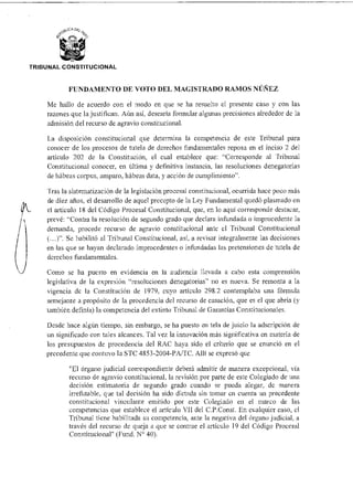 ~BUC A De .
TRIBUNAL CONSTITUCIONAL
FUNDAMENTO DE VOTO DEL MAGISTRADO RAMOS NÚÑEZ
Me hallo de acuerdo con el modo en que se ha resuelto el presente caso y con las
razones que la justifican. Aún así, desearía formular algunas precisiones alrededor de la
admisión del recurso de agravio constitucional.
La disposición constitucional que determina la competencia de este Tribunal para
conocer de los procesos de tutela de derechos fundamentales reposa en el inciso 2 del
artículo 202 de la Constitución, el cual establece que: "Corresponde al Tribunal
Constitucional conocer, en última y definitiva instancia, las resoluciones denegatorias
de hábeas corpus, amparo, hábeas data, y acción de cumplimiento".
Tras la sistematización de la legislación procesal constitucional, ocurrida hace poco más
de diez años, el desarrollo de aquel precepto de la Ley Fundamental quedó plasmado en
el artículo 18 del Código Procesal Constitucional, que, en lo aqui corresponde destacar,
prevé: "Contra la resolución de segundo grado que declara infundada o improcedente la
demanda, procede recurso de agravio constitucional ante el Tribunal Constitucional
(...)". Se habilitó al Tribunal Constitucional, así, a revisar integralmente las decisiones
en las que se hayan declarado improcedentes o infundadas las pretensiones de tutela de
derechos fundamentales.
Como se ha puesto en evidencia en la audiencia llevada a cabo esta comprensión
legislativa de la expresión "resoluciones denegatorias" no es nueva. Se remonta a la
vigencia de la Constitución de 1979, cuyo artículo 298.2 contemplaba una fórmula
semejante a propósito de la procedencia del recurso de casación, que es el que abría (y
también definía) la competencia del extinto Tribunal de Garantías Constitucionales.
Desde hace algún tiempo, sin embargo, se ha puesto en tela de juicio la adscripción de
un siunificado con tales alcances. Tal vez la innovación más significativa en materia de
los presupuestos de procedencia del RAC haya sido el criterio que se enunció en el
precedente que contuvo la STC 4853-2004-PA/TC. Allí se expresó que
"El órgano judicial correspondiente deberá admitir de manera excepcional, vía
recurso de agravio constitucional, la revisión por parte de este Colegiado de una
decisión estimatoria de segundo grado cuando se pueda alegar, de manera
irrefutable, que tal decisión ha sido dictada sin tomar en cuenta un precedente
constitucional vinculante emitido por este Colegiado en el marco de las
competencias que establece el artículo VII del C.P.Const. En cualquier caso, el
Tribunal tiene habilitada su competencia, ante la negativa del órgano judicial, a
través del recurso de queja a que se contrae el artículo 19 del Código Procesal
Constitucional" (Fund. N° 40).
 