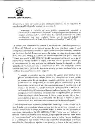 TRIBUNAL CONSTITUCIONAL
Al parecer, la ratio subyacente de esta ampliación pretoriana de los supuestos de
procedencia del RAC, estaba asociada a la necesidad de
"...restablecer la violación del orden jurídico constitucional producido a
consecuencia de una sentencia estimatoria de segundo grado en el trámite de un
proceso constitucional...", siendo tarea del Tribunal restablecer "el orden
constitucional que haya resultado violado con la decisión judicial y
pronunciándose sobre el fondo de los derechos reclamados" (Fund. N° 40).
Las críticas, pese a la unanimidad con que el precedente antes citado fue aprobado por
el Pleno del Tribunal no se hicieron esperar. La regla vinculante según la cual
correspondía interponerse el recurso de agravio constitucional incluso contra sentencias
que declaraban fundada la demanda, pronto fue dejada sin efecto por otro precedente
[STC 3908-2007-PA/TC]. Lo curioso del overruled realizado fue que el Pleno del
Tribunal que aprobó la STC 3908-2007-PA/TC nunca cuestionó la ratio en la que el
precedente que dejaba sin efecto se inspiró. Antes bien, dándola por cierta, dispuso que
el cuestionamiento de una sentencia que declaraba fundada la demanda no debía
realizarla este Tribunal, mediante la interposición del RAC, sino en la propia justicia
constitucional, con el ejercicio del derecho de acceso y, por tanto, mediante lo que se ha
venido en denominar "amparo contra amparo":
... cuando se considere que una sentencia de segundo grado emitida en un
proceso de hábeas corpus, amparo, hábeas data y cumplimiento ha sido emitida
en contravención de un precedente vinculante establecido por este Tribunal,
(corresponde la) interposición de un nuevo proceso constitucional y no la
interposición del recurso de agravio constitucional, pues el constituyente en el
inciso 2) del artículo 202.° de la Constitución y el legislador en el artículo 18.°
del Código Procesal Constitucional han precisado que la expresión 'resoluciones
denegatorias' sólo comprende las resoluciones de segundo grado que declaran
infundada o improcedente la demanda de hábeas corpus, amparo, hábeas data y
cumplimiento, y que por ende, solo contra ellas procede el recurso de agravio
constitucional, mas no contra resoluciones estimatorias de segundo grado".
El sosiego aparentemente alcanzado con la reforma pronto llegó a su fin. Solo un par de
años después, una sentencia de habeas corpus a favor de una persona procesada por el
delito de tráfico ilícito de drogas, nuevamente reabrió el debate. La ratio que inspiró el
precedente establecido en la STC 4853-2004-PA/TC —"evitar que por 'defecto', se
terminen constitucionalizando situaciones que, aunque aparecen revestidas de un manto
de "constitucionalidad", en la práctica contienen, según se indica: "un uso fraudulento
de la Constitución o bajo el manto protector de los derechos fundamentales, se pretenda
convalidar la vulneración de aquellos o una situación en la que se ha configurado un
 