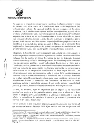 TRIBUNAL CONSTITUCIONAL
No niego que el originalismo sea persuasivo y detrás de él subyazca una mayor certeza
del derecho. Pero es la certeza de la inamovilidad social —como expresara el Juez
norteamericano Holmes—, la seguridad alrededor de una concepción de la justicia
petrificada y, en la medida que es capaz de periclitar en sus propósitos, coqueta con las
aventuras revolucionarias. Como nuevamente recuerda el Juez Holmes, la Constitución
no puede caracterizarse por ser una fuerza opresora o el intento autocrático del pasado
para encadenar el futuro. En una sociedad de seres racionales, el compromiso previo
que está detrás de cada acto constituyente, no puede justificarse porque condene a sus
miembros a la esclavitud, sino porque es capaz de liberarlos en la afirmación de su
propio destino. Las reglas fijadas por las generaciones pasadas no han sido hechas para
gobernar a los vivos, sino para facilitar que los vivos se gobiernen a sí mismos2.
Interpretar a la Constitución como un documento que contiene los poros necesarios y
suficientes para que sus contenidos scan oxigenados, no contiene las venas que habiliten
cualquier tipo de cambio, ni alberga la aventura de que sus intérpretes terminen
imponiéndonos sus preferencias o valores personales. Requiere la exposición de razones
—las mejores razones posibles—, a partir del conjunto de principios y valores que la
Constitución contiene, para recrear el marco en el que se desarrolla nuestra convivencia.
Una base sustancial de argumentación constitucional que impida que se favorezca la
transformación de la interpretación constitucional en puros juegos retóricos3. Una
interpretación, por tanto, que sea capaz de hallar el sentido de lo constitucionalmente
"correcto" —que no es exactamente lo que es demostrable, sino la existencia de razones
que resulten explicables, convincentes y hasta cierto punto previsibles—, a través de un
procedimiento racional y controlable, que fundamente los resultados de modo
igualmente racional y controlable, creando, de este modo, certeza y previsibilidad
jurídicas, y no acaso, la sensación de que sc trata de una decisión por decisión
Se trata, en definitiva, dejar de estigmatizar que los órganos de la jurisdicción
constitucional empleen la interpretación mulativa, pues como se afirmó en el Caso
Rhodes v. Chapman (1981), el significado de la Constitución cambia con el objeto de
reflejar "la evolución de los estándares de decencia que marcan el progreso de una
sociedad en proceso de maduración".
No voy a incidir, en este caso, sobre este asunto, pues me demandaría más tiempo del
que reglamentariamente dispongo. Solo dejaré anotado que una interpretación del
2 HOLMES, Stephen. "El precompromiso y la paradoja de la Democracia". Tomado de ELSTER, Jan y SLAGSTAD,
Rune. Constaucionalisn2o y democracia. México: Fondo de Cultura Económica, 1999 pp. 217-262.
3 Entre otros, CI IIASSONI, Picrluigi y TRIBE, Laurence Una Cuestión de interpretación. Los tribunales federales y
el derecho. Lima. 2015: Editorial Palestra.
4 HESSE, Konrad. "La Interpretación constitucional". En Escritos de Derecho Constitucional. Madrid: Centro de
Estudios Políticos y Constitucionales, 2012. Traducción de CRUZ VILLALÓINI, Pedro y AZPITARTE SÁNCHEZ,
Miguel. p. 58.
 