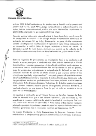 TRIBUNAL CONSTITUCIONAL
artículo 202.2 de la Constitución, en los términos que se formuló en el precedente que
contuvo la STC 4853-2004-PA/TC, rompe ciertamente con la tradición legislativa y la
opinio juris de nuestra comunidad jurídica, pero no es incompatible con el marco de
posibilidades interpretativas que su contenido textual ofrece.
También quisiera indicar, con independencia de lo hasta ahora dicho, que el marco de
las excepciones al artículo 18 del Código Procesal Constitucional, formuladas en
aplicación del artículo 201 de la Ley Fundamental, no puede ni debe considerarse
cenada. Las obligaciones constitucionales de represión de cierto tipo de criminalidad no
se circunscribe al tráfico ilícito de drogas, terrorismo o lavado de activos. La
persecución penal de otros ilícitos, derivados, por ejemplo de la violación de de
derechos humanos, conforme al artículo 44 de la Constitución, podría ser una de ellas.
Sobre la reapertura del procedimiento de investigación fiscal y su incidencia en el
derecho a no ser perseguido o sancionado dos veces, quisiera indicar que si bien la
Constitución no reconoce expresamente este derecho, tal omisión no implica que este no
se encuentre tutelado constitucionalmente. Dos son las razones de ello: La primera,
como lo ha recordado reiteradamente la jurisprudencia del Tribunal, se trata de un
contenido implícito del derecho al debido proceso, y que se puede derivar de los
principios de legalidad y proporcionalidad. La segunda, pues su salvaguarda se sustenta
en la Cuarta Disposición Final y Transitoria de la Constitución, que dispone que en la
interpretación de los derechos que la Constitución reconoce, debamos acudir al Derecho
Internacional de los Derechos Humanos. Y el artículo 8.4 de la Convención Americana
sobre Derechos Humanos, recuerda que una de las garantías procesales de todo "C..)
inculpado absuelto por una sentencia firme [es que] no podrá ser sometido a nuevo
juicio por los mismos hechos".
Es sugestiva la explicación que el Tribunal Europeo de Derechos Humanos ha dado
sobre los alcances de lo que es una decisión "definitiva". Esta se adquiere si, "de
acuerdo con la expresión tradicional, ha adquirido la calidad de cosa juzgada. Este es el
caso cuando dicha decisión sea irrevocable, es decir, cuando no hay recursos ordinarios
adicionales que estén disponibles o cuando las partes han agotado dichos recursos o han
permitido que el plazo para su vencimiento expire sin que hagan uso de ellos"6.
En nuestro Continente, la Corte Interamericana de Derechos Humanos, órgano
responsable de la interpretación y aplicación de la Convención Americana, ha precisado
5 STC 03517-2011-PI IC/TC, fundamento 2.
6 f EDIL. Caso SergeyZoIoLukhin vs. Russia. Sentenciade 10 de febrero de 2009, párrafo 107.
 