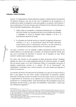TRIBUNAL CONSTITUCIONAL
proceso. Un temperamento similar también ha acogido el sistema europeo de protección
de derechos humanos, solo que en este caso la regulación de las excepciones a la
prohibición de doble investigación se han contemplado en el artículo 4 del Protocolo 7,
que complementa el Convenio Europeo para la Protección de los Derechos Humanos y
de las Libertades Fundamentales. Allí se precisa:
1. Nadie podrá ser perseguido o condenado penalmente por los tribunales
del mismo Estado, por una infracción por la que ya hubiera sido absuelto
o condenado en virtud de sentencia firme conforme a la ley y al
procedimiento penal de ese Estado.
2. Lo dispuesto en el párrafo anterior no impedirá la reapertura del proceso,
conforme a la ley y al procedimiento penal del Estado interesado,
cuando hechos nuevos o ulteriormente conocidos o un vicio esencial en
el procedimiento anterior pudieran afectar a la sentencia dictada.
Así, pues, el derecho a no ser sometido a doble procedimiento persecutorio por los
mismos hechos es un principio que se extiende a las decisiones judiciales firmes, pero
que, por la necesidad de armonizar su ejercicio con el resguardo de otros bienes
jurídicos9, admite ciertas limitaciones.
Por cierto, este derecho no solo garantiza la doble persecución judicial. Despliega
también sus efectos en la etapa prejurisdiccional de los procesos penales, en aquella
fase del proceso penal en el cual al Ministerio Público le corresponde concretizar el
mandato constitucional previsto en el artículo 159° de la Constitución"). Sus
inmunidades se prolongan, pues, mutatis mutandis, a los actos fiscales que disponen el
archivo de un proceso.
La extensión del ámbito de protección de este derecho a los actos de la función fiscal se
debe a que algunos de esos tienen carácter jurisdiccional. En particular, aquellas
decisiones fiscales que resuelven no promover la acción penal a través de una denuncia
o requerimiento de instrucción, en los supuestos que se estime que los hechos que se
denunciaron no "constituyen delito". Estas decisiones han sido considerados como actos
típicamente jurisdiccionales y, por tanto, son inmutables e irreductibles'', criterio que
este Tribunal ha compartido
El Comité de Derechos Humanos, por ello, ha recordado que la mayoría de Estados diferencian entre lo que es la
reanudación de un proceso penal por circunstancias excepcionales, y lo que resulta la incoación de un nuevo proceso,
lo cual está prohibido por el Pacto Internacional. Ver: CD11. Observación General Número 13. Comentarios
Generales sobre el artículo 14 del PIDCP. UN. Doc. IIRI/GEN/I/Rev.7 at 154 (1984), párrafo 19.
STC 05228-2006-HC, fundamento 9.
CIDH. Informe N° 1/95, relativo al caso 11.006 del 7 de febrero de 1995.
12 sic 1887-2010-PHUTC, fundamento 16.
 