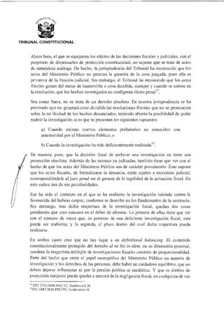 TRIBUNAL CONSTITUCIONAL
Ahora bien, el que se equiparen los efectos de las decisiones fiscales y judiciales, con el
propósito de dispensarles de protección constitucional, no supone que se trate de actos
de naturaleza análoga. De hecho, la jurisprudencia del Tribunal ha reconocido que los
actos del Ministerio Público no generan la garantía de la cosa juzgada, pues ella es
privativa de la función judicial. Sin embargo, el Tribunal ha reconocido que los actos
fiscales gozan del status de inamovible o cosa decidida, siempre y cuando se estime en
la resolución, que los hechos investigados no configuran ilícito penal13.
Sea como fuere, no se trata de un derecho absoluto. En nuestra jurisprudencia se ha
precisado que no generará cosa decidida las resoluciones fiscales que no se pronuncien
sobre la no ilicitud de los hechos denunciados; teniendo abierta la posibilidad de poder
reabrir la investigación si es que se presentan los siguientes supuestos:
a) Cuando existan nuevos elementos probatorios no conocidos con
anterioridad por el Ministerio Público; o
b) Cuando la investigación ha sido deficientemente realizada'4.
De manera, pues, que la decisión fiscal de archivar una investigación no tiene una
protección absoluta. Además de las razones ya indicadas, también tiene que ver con el
hecho de que los actos del Ministerio Público son de carácter postulatorio. Esto supone
que los actos fiscales, de formalizarse la denuncia, están sujetos a escrutinio judicial,
correspondiéndole al juez penal ser el garante de la legalidad de la actuación fiscal. En
esto radica una de sus peculiaridades.
Ese ha sido el contexto en el que se ha reabierto la investigación iniciada contra la
favorecida del habeas corpus, conforme se describe en los fundamentos de la sentencia.
Sin embargo, tras dicha reapertura de la investigación fiscal, quedan dos cosas
pendientes que creo estamos en el deber de afrontar. La primera de ellas tiene que ver
con el número de veces que, so pretexto de una deficiente investigación fiscal, esta
puede ser reabierta; y la segunda. el plazo dentro del cual dicha reapertura pueda
realizarse.
En ambos casos creo que no hay lugar a un definitional balancing. El contenido
constitucionalmente protegido del derecho al ne bis in idem, en su dimensión procesal,
condena la reapertura múltiple de investigaciones fiscales carentes de proporcionalidad.
Parte del hecho que entre el papel monopólico del Ministerio Público en materia de
investigación y los derechos de las personas, debe haber un cuidadoso equilibrio, que no
deben dejarse influenciar ni por la presión política ni mediática. Y que su ámbito de
protección tampoco puede quedar a merced de la negligencia fiscal, en cualquiera de sus
13 STC 2725-2008-PHC/TC, fundamento 16.
14SIC 1887-2010-PHC/TC, fundamento 16.
 